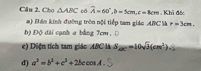 Cho △ ABC có widehat A=60°, b=5cm, c=8cm. Khi đó: 
a) Bán kính đường tròn nội tiếp tam giác ABC là r=3cm. 
b) Độ dài cạnh a bằng 7cm. 
c) Diện tích tam giác ABC là S_ABC=10sqrt(3)(cm^2). 
d) a^2=b^2+c^2+2bccos A.