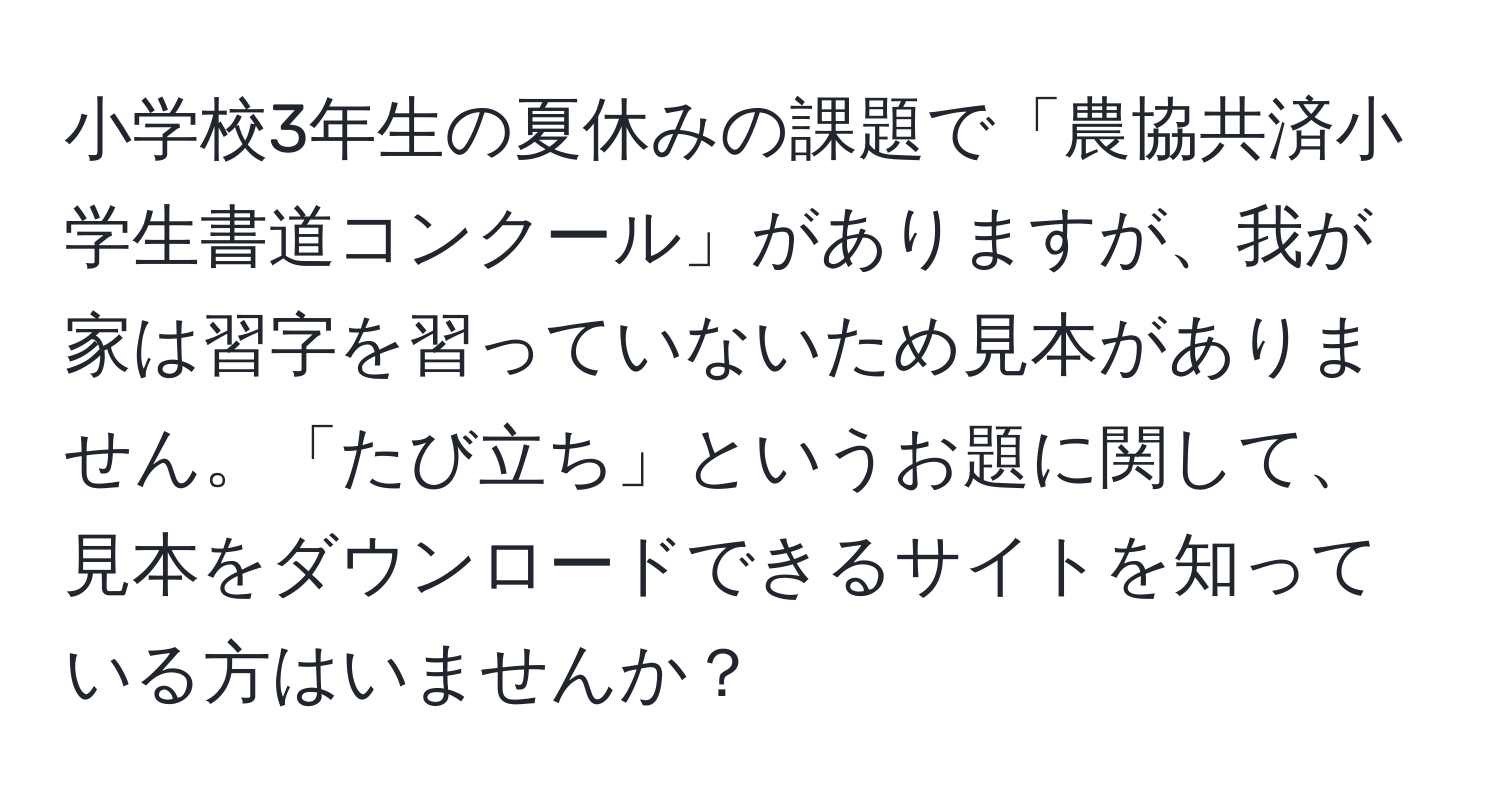 小学校3年生の夏休みの課題で「農協共済小学生書道コンクール」がありますが、我が家は習字を習っていないため見本がありません。「たび立ち」というお題に関して、見本をダウンロードできるサイトを知っている方はいませんか？