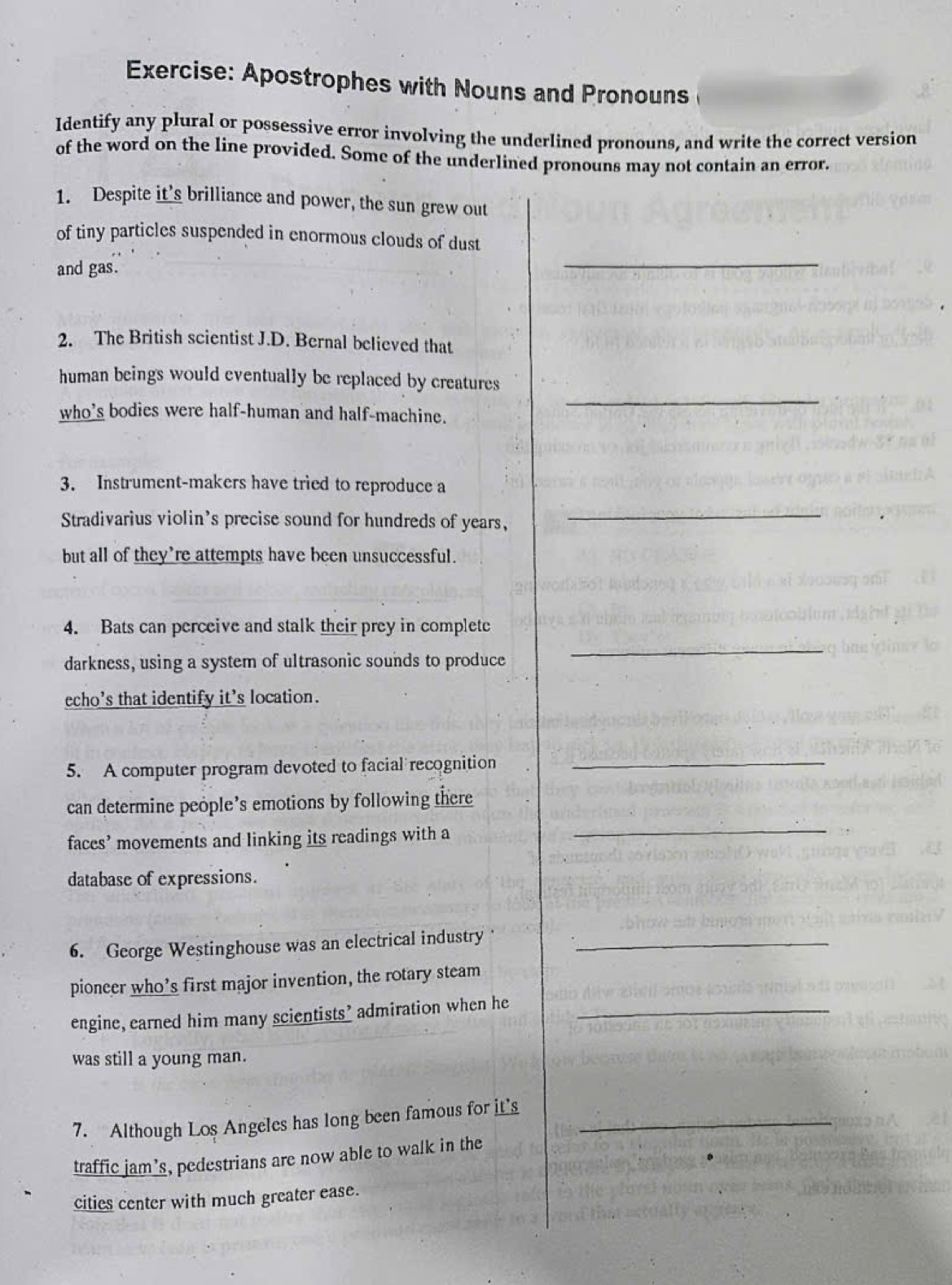 Apostrophes with Nouns and Pronouns 
Identify any plural or possessive error involving the underlined pronouns, and write the correct version 
of the word on the line provided. Some of the underlined pronouns may not contain an error. 
1. Despite it’s brilliance and power, the sun grew out 
of tiny particles suspended in enormous clouds of dust 
and gas. 
_ 
2. The British scientist J.D. Bernal believed that 
_ 
human beings would eventually be replaced by creatures 
who's bodies were half-human and half-machine. 
3. Instrument-makers have tried to reproduce a 
Stradivarius violin's precise sound for hundreds of years, 
_ 
but all of they're attempts have been unsuccessful. 
4. Bats can perceive and stalk their prey in complete 
darkness, using a system of ultrasonic sounds to produce 
_ 
echo's that identify it’s location. 
5. A computer program devoted to facial recognition 
_ 
can determine people’s emotions by following there 
faces’ movements and linking its readings with a 
_ 
database of expressions. 
6. George Westinghouse was an electrical industry_ 
pioneer who’s first major invention, the rotary steam 
engine, earned him many scientists’ admiration when he_ 
was still a young man. 
7. Although Los Angeles has long been famous for it's_ 
traffic jam’s, pedestrians are now able to walk in the 
cities center with much greater ease.