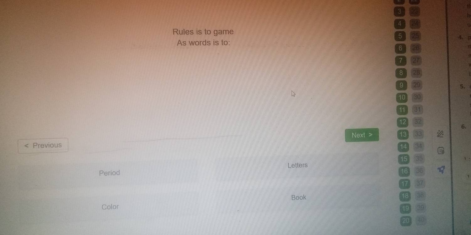 A 24
Rules is to game
5 25
4. 
As words is to:
6 28
7 27
8 28
9 29 5.
10 30
11 31
12 32
6. 
Next > 13 33
Previous 34
14
15 35
Letters 
Period 16 36
17 31
Book 18 38
Color
19
20