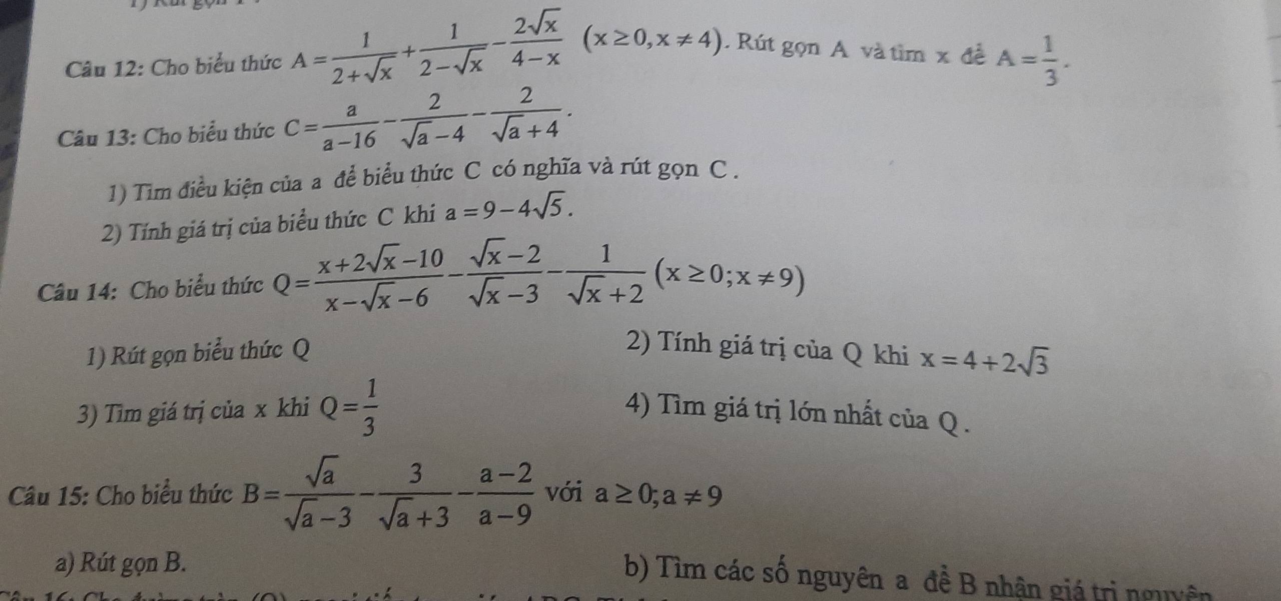 Cho biểu thức A= 1/2+sqrt(x) + 1/2-sqrt(x) - 2sqrt(x)/4-x (x≥ 0,x!= 4). Rút gọn A và tìm x đề A= 1/3 . 
Câu 13: Cho biểu thức C= a/a-16 - 2/sqrt(a)-4 - 2/sqrt(a)+4 . 
1) Tim điều kiện của a để biểu thức C có nghĩa và rút gọn C. 
2) Tính giá trị của biểu thức C khi a=9-4sqrt(5). 
Câu 14: Cho biểu thức Q= (x+2sqrt(x)-10)/x-sqrt(x)-6 - (sqrt(x)-2)/sqrt(x)-3 - 1/sqrt(x)+2 (x≥ 0;x!= 9)
1) Rút gọn biểu thức Q 2) Tính giá trị của Q khi x=4+2sqrt(3)
3) Tìm giá trị của x khi Q= 1/3  4) Tìm giá trị lớn nhất của Q. 
Câu 15: Cho biểu thức B= sqrt(a)/sqrt(a)-3 - 3/sqrt(a)+3 - (a-2)/a-9  với a≥ 0; a!= 9
a) Rút gọn B. 
b) Tìm các số nguyên a đề B nhận giá trị nguyên