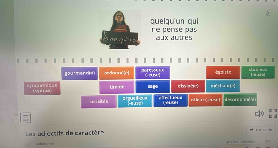 quelqu'un qui
ne pense pas
aux autres
gourmand(e) ordonné(e) paresseux égoiste studieux (-euse)
(-euse)
sympathique timide sage dissipé(e) méchant(e)
(sympa)
sensible orgueilleux affectueux râleur (-euse) desordonné(e)
(-euse) (-euse)
K 7
I
Les adjectifs de caractère Compartir
Taalkundesf
Editar conterido Más