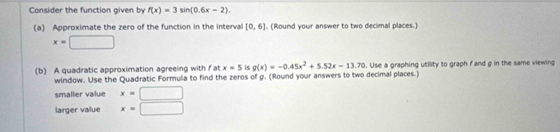 Consider the function given by f(x)=3sin (0.6x-2). 
(a) Approximate the zero of the function in the interval [0,6]. (Round your answer to two decimal places.)
x=□
(b) A quadratic approximation agreeing with f at x=5 is g(x)=-0.45x^2+5.52x-13.70. Use a graphing utility to graph f and g in the same viewing 
window. Use the Quadratic Formula to find the zeros of g. (Round your answers to two decimal places.) 
smaller value x=□
larger value x=□