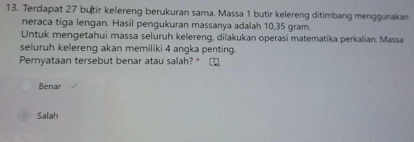 Terdapat 27 butir kelereng berukuran sama. Massa 1 butir kelereng ditimbang menggunakan
neraca tiga lengan. Hasil pengukuran massanya adalah 10,35 gram.
Untuk mengetahui massa seluruh kelereng, dilakukan operasi matematika perkalian. Massa
seluruh kelereng akan memiliki 4 angka penting.
Pernyataan tersebut benar atau salah? *
Benar
Salah