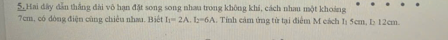 Hai dãy dẫn thắng dài vô hạn đặt song song nhau trong không khí, cách nhau một khoảng
7cm, có dòng điện cùng chiều nhau. Biết I_1=2A. I_2=6A. Tính cảm ứng từ tại điểm M cách I₁ 5cm, I 12cm.