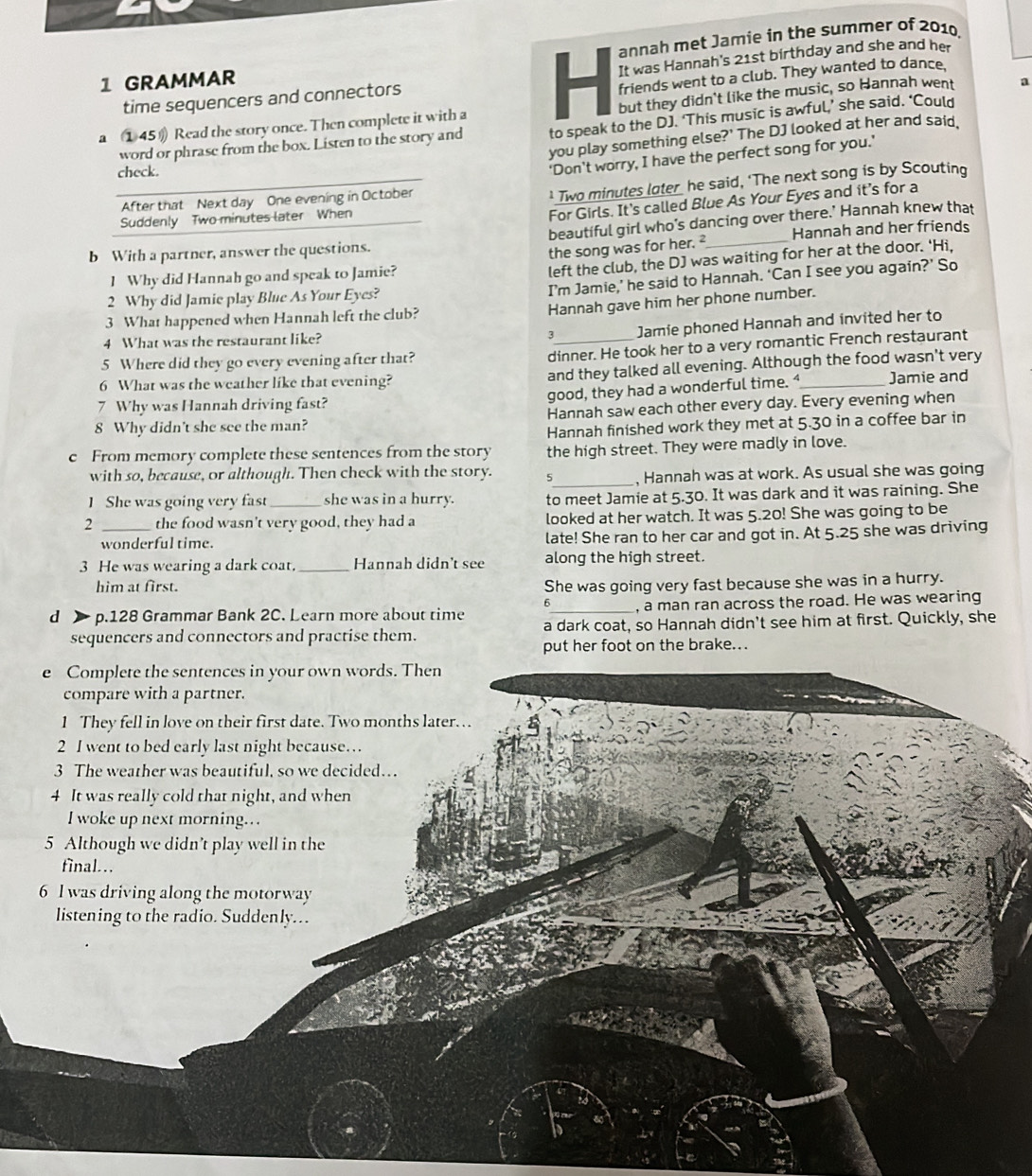annah met Jamie in the summer of 2010,
time sequencers and connectors It was Hannah's 21st birthday and she and her
1 GRAMMAR
friends went to a club. They wanted to dance.
a ①45》 Read the story once. Then complete it with a but they didn't like the music, so Hannah went a
word or phrase from the box. Listen to the story and to speak to the DJ. ‘This music is awful,’ she said. ‘Could
you play something else?' The DJ looked at her and said
check.
'Don't worry, I have the perfect song for you.'
After that Next day One evening in October
_ Two minutes later he said, ‘The next song is by Scouting
Suddenly Two minutes later When
For Girls. It's called Blue As Your Eyes and it’s for a
b With a partner, answer the questions. beautiful girl who's dancing over there.' Hannah knew that
the song was for her. ² Hannah and her friends
I Why did Hannah go and speak to Jamie?
left the club, the DJ was waiting for her at the door. 'Hi,
I’m Jamie,’ he said to Hannah. ‘Can I see you again?’ So
2 Why did Jamie play Blue As Your Eyes?
Hannah gave him her phone number.
3 What happened when Hannah left the club?
4 What was the restaurant like?
3_ Jamie phoned Hannah and invited her to
5 Where did they go every evening after that?
dinner. He took her to a very romantic French restaurant
6 What was the weather like that evening? and they talked all evening. Although the food wasn't very
good, they had a wonderful time. “
7 Why was Hannah driving fast? _Jamie and
8 Why didn't she see the man? Hannah saw each other every day. Every evening when
Hannah finished work they met at 5.30 in a coffee bar in
c From memory complete these sentences from the story the high street. They were madly in love.
with so, because, or although. Then check with the story. 5_ , Hannah was at work. As usual she was going
1She was going very fast she was in a hurry. to meet Jamie at 5.30. It was dark and it was raining. She
2 _the food wasn't very good, they had a looked at her watch. It was 5.20! She was going to be
wonderful time. late! She ran to her car and got in. At 5.25 she was driving
3 He was wearing a dark coat. _Hannah didn't see along the high street.
him at first. She was going very fast because she was in a hurry.
6_ , a man ran across the road. He was wearing
d  p.128 Grammar Bank 2C. Learn more about time a dark coat, so Hannah didn't see him at first. Quickly, she
sequencers and connectors and practise them.
put her foot on the brake...
e Complete the sentences in your own words. Then
compare with a partner.
1 They fell in love on their first date. Two months later.
2 I went to bed early last night because…
3 The weather was beautiful, so we decided…
4 It was really cold that night, and when
I woke up next morning..
5 Although we didn’t play well in the
final…
6 l was driving along the motorway
listening to the radio. Suddenly...