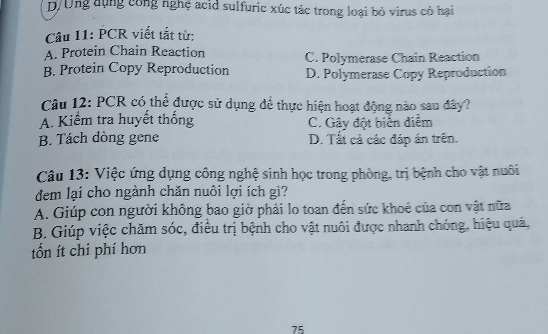 D/Ung dụng cong nghệ acid sulfuric xúc tác trong loại bỏ virus có hại
Câu 11: PCR viết tắt từ:
A. Protein Chain Reaction
C. Polymerase Chain Reaction
B. Protein Copy Reproduction
D. Polymerase Copy Reproduction
Câu 12: PCR có thể được sử dụng để thực hiện hoạt động nào sau đây?
A. Kiểm tra huyết thống C. Gây đột biển điểm
B. Tách dòng gene D. Tất cả các đáp án trên.
Câu 13: Việc ứng dụng công nghệ sinh học trong phòng, trị bệnh cho vật nuôi
đem lại cho ngành chăn nuôi lợi ích gì?
A. Giúp con người không bao giờ phải lo toan đến sức khoẻ của con vật nữa
B. Giúp việc chăm sóc, điều trị bệnh cho vật nuôi được nhanh chóng, hiệu quả,
tốn ít chi phí hơn
75