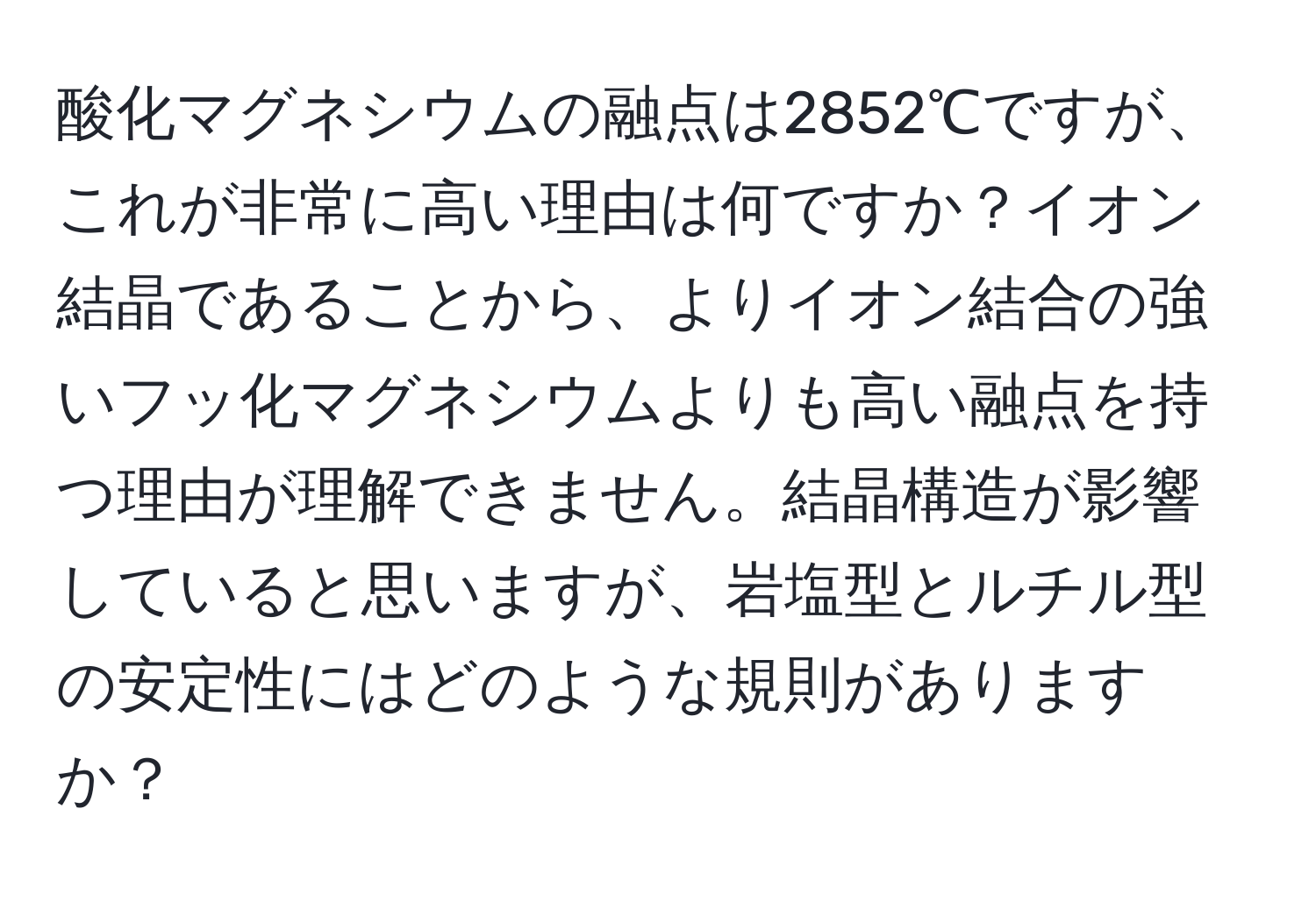 酸化マグネシウムの融点は2852℃ですが、これが非常に高い理由は何ですか？イオン結晶であることから、よりイオン結合の強いフッ化マグネシウムよりも高い融点を持つ理由が理解できません。結晶構造が影響していると思いますが、岩塩型とルチル型の安定性にはどのような規則がありますか？