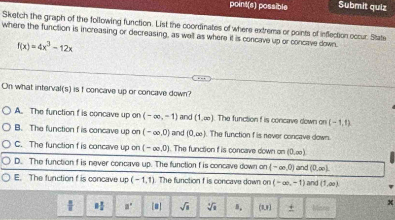 point(s) possible Submit quiz
Sketch the graph of the following function. List the coordinates of where extrema or points of inflection occur. State
where the function is increasing or decreasing, as well as where it is concave up or concave down.
f(x)=4x^3-12x
On what interval(s) is f concave up or concave down?
A. The function f is concave up on (-∈fty ,-1) and (1,∈fty ) The function f is concave down on (-1,1)
B. The function f is concave up on (-∈fty ,0) and (0,∈fty ). The function f is never concave down.
C. The function f is concave up on (-∈fty ,0) The function f is concave down on (0,∈fty )
D. The function f is never concave up. The function f is concave down on (-∈fty ,0) and (0,∈fty ).
E. The function f is concave up (-1,1). The function f is concave down on (-∈fty ,-1) and (1,∈fty ).
 □ /□   8 7/8  a° [□ ] sqrt(□ ) sqrt[4](a) 8. (1,1) +
x