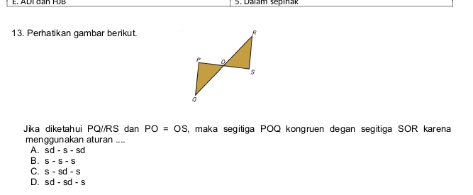 ADI đan HJB 5. Dalam sepiñak
13. Perhatikan gambar berikut.
Jika diketahui PQ//RS dan PO=OS , maka segitiga POQ kongruen degan segitiga SOR karena
menggunakan aturan ....
A. sd-s-sd
B. S-S-S
C. s-sd-s
D. sd-sd-s