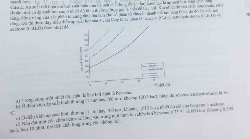 mạnh hơn. 
Câu 2. Áp suất thể hiện bởi hơi xuất hiện trên bề mặt chất lỏng (hoặc rắn) được gọi là áp suất hơi. Một chất long 
(hoặc rắn) có áp suất hơi cao ở nhiệt độ bình thường được gọi là chất dễ bay hơi. Khi nhiệt độ của chất lỏng (hoặc rằn) 
tăng, động năng của các phân tử cũng tăng lên làm cho số phần tử chuyền thành thể hơi tăng theo, do đó áp suất hơi 
tăng. Đồ thị dưới đây biểu diễn áp suất hơi của 3 chất lỏng khác nhau là benzene (C_6H_6) , tetrahydrofuran (C_4H_8O) và 1 
acetone (C_3H_6O) theo nhiệt độ.
900
800
700
600
2 500
400
300
200 benzene 
telitshydrofuran 
acetone
100
osa
60 70 80 90
Nhiệt độ 
a) Trong cùng một nhiệt độ, chất dễ bay hơi nhất là benzene. 
b) Ở điều kiện áp suất bình thường (1 atm hay 760 torr, khoảng 1,013 bar), nhiệt độ sôi của tetrahydrofuran là 56°C c) Ở điều kiện áp suất bình thường (1 atm hay 760 torr, khoảng 1,013 bar), nhiệt đó :ủa benzene > acetone. 
d) Nếu đặt một cốc chứa benzene lỏng vào trong một bình kín chứa hơi benzene ở 73°C và 600 torr (khoảng 0,799
bar). Sau 10 phút, thể tích chất lỏng trong cốc không đổi.