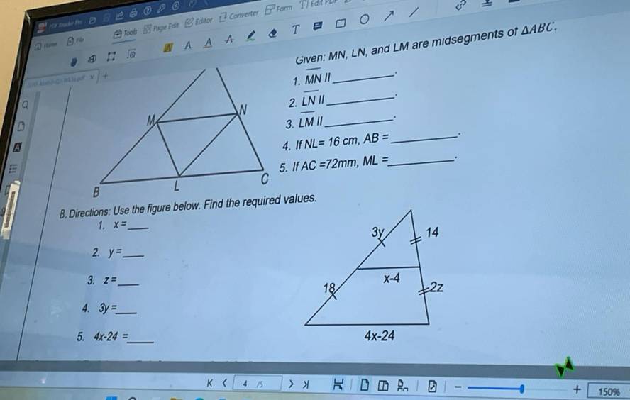 [ Converter Form
FSF Zaaker fo
H Page Edit CEdtor
Tools
A
A
sqrt(6)
Given: MN, LN, and LM are midsegments of △ ABC.
1. overline MN "_ .
Q
2. overline LNparallel _ .
D
3. overline LMparallel _
.
A
=4. If NL=16cm,AB= __
.
5. If AC=72mm,ML= _.
B, Directions: Use the figure below. Find the required values.
1. x= _
2. y= _
3. z= _ 
4. 3y=_  _
5. 4x-24= _
K ( 4
+ 150%