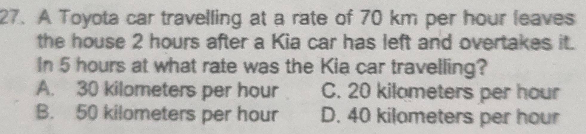 A Toyota car travelling at a rate of 70 km per hour leaves
the house 2 hours after a Kia car has left and overtakes it.
In 5 hours at what rate was the Kia car travelling?
A. 30 kilometers per hour C. 20 kilometers per hour
B. 50 kilometers per hour D. 40 kilameters per hour