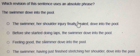 Which revision of this sentence uses an absolute phrase?
The swimmer dove into the pool.
The swimmer, her shoulder injury finally aled, dove into the pool.
Before she started doing laps, the swimmer dove into the pool.
Feeling good, the swimmer dove into the pool.
The swimmer, having just finished stretching her shoulder, dove into the pool.