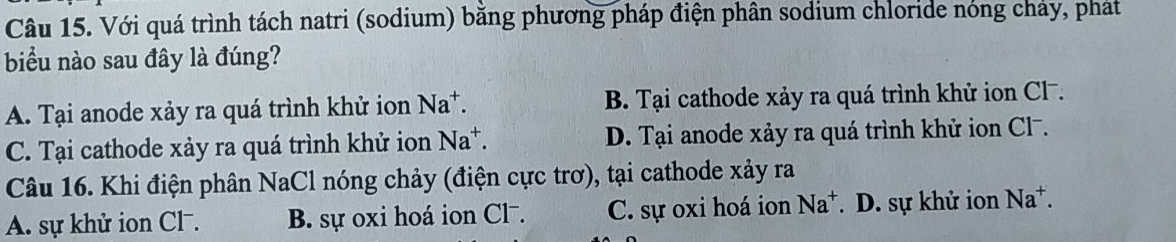 Với quá trình tách natri (sodium) bằng phương pháp điện phân sodium chloride nóng chảy, pháat
biểu nào sau đây là đúng?
A. Tại anode xảy ra quá trình khử ion Na^+. B. Tại cathode xảy ra quá trình khử ion Cl.
C. Tại cathode xảy ra quá trình khử ion Na^+. D. Tại anode xảy ra quá trình khử ion Cl⁻.
Câu 16. Khi điện phân NaCl nóng chảy (điện cực trơ), tại cathode xảy ra
A. sự khử ion Cl . B. sự oxi hoá ion Cl⁻. C. sự oxi hoá ion Na^+. D. sự khử ion Na^+.