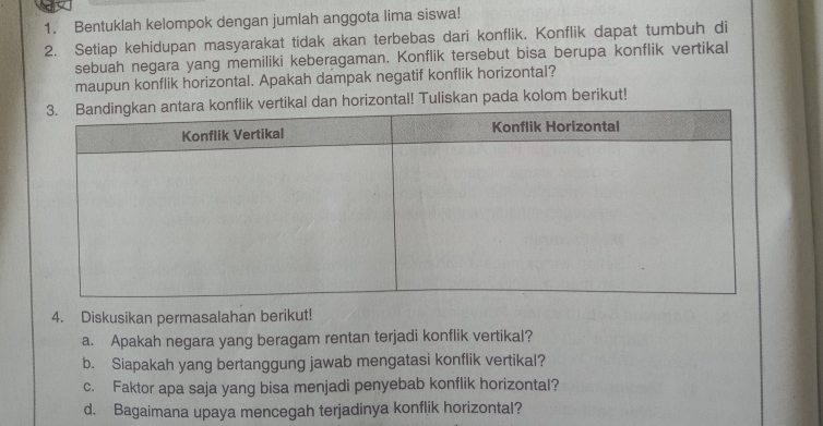 Bentuklah kelompok dengan jumlah anggota lima siswa! 
2. Setiap kehidupan masyarakat tidak akan terbebas dari konflik. Konflik dapat tumbuh di 
sebuah negara yang memiliki keberagaman. Konflik tersebut bisa berupa konflik vertikal 
maupun konflik horizontal. Apakah dampak negatif konflik horizontal? 
rtikal dan horizontal! Tuliskan pada kolom berikut! 
4. Diskusikan permasalahan berikut! 
a. Apakah negara yang beragam rentan terjadi konflik vertikal? 
b. Siapakah yang bertanggung jawab mengatasi konflik vertikal? 
c. Faktor apa saja yang bisa menjadi penyebab konflik horizontal? 
d. Bagaimana upaya mencegah terjadinya konflik horizontal?