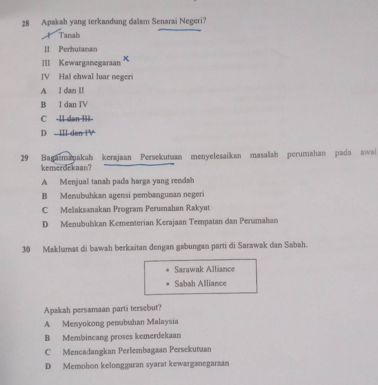 Apakah yang terkandung dalam Senarai Negeri?
I Tanah
1I Perhutanan
III Kewarganegaraan
IV Hal ehwal luar negeri
A I dan II
B I dan IV
C -II dan III-
D III dan IV
29 Bagaimanakah kerajaan Persekutuan menyelesaikan masalah perumahan pada awal
kemerdekaan?
A Menjual tanah pada harga yang rendah
B Menubuhkan agensi pembangunan negeri
C Melaksanakan Program Perumahan Rakyat
D Menubuhkan Kementerian Kerajaan Tempatan dan Perumahan
30 Maklumat di bawah berkaitan dengan gabungan parti di Sarawak dan Sabah.
Sarawak Alliance
Sabah Alliance
Apakah persamaan parti tersebut?
A Menyokong penubuhan Malaysia
B Membincang proses kemerdekaan
C Mencadangkan Perlembagaan Persekutuan
D Memohon kelonggaran syarat kewarganegaraan