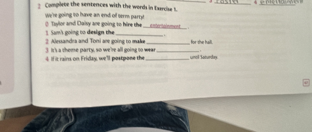 3 
4 
Complete the sentences with the words in Exercise 1. 
We're going to have an end of term party! 
Tayor and Daisy are going to hire the _a entertainment _、 
Sam's going to design the_ 
、 
2 Alessandra and Toni are going to make _for the hall. 
3 It's a theme party, so we're all going to wear_ 
、 
4 If it rains on Friday, we'll postpone the _until Saturday. 
67