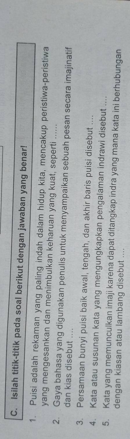 Isilah titik-titik pada soal berikut dengan jawaban yang benar! 
1. Puisi adalah rekaman yang paling indah dalam hidup kita, mencakup peristiwa-peristiwa 
yang mengesankan dan menimbulkan keharuan yang kuat, seperti ...... 
2. Gaya bahasa yang digunakan penulis untuk menyampaikan sebuah pesan secara imajinatif 
dan kias disebut .... 
3. Persamaan bunyi puisi baik awal, tengah, dan akhir baris puisi disebut .... 
4. Kata atau susunan kata yang mengungkapkan pengalaman indrawi disebut .... 
5. Kata yang memunculkan imaji karena dapat ditangkap indra yang mana kata ini berhubungan 
dengan kiasan atau lambang disebut ....