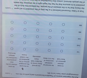 Pull the iportant events of Theodore Roosevetts early political life into S gots 
chranological arder from 1st to 5th. 
True or False: Roosevell believed it is the duty of the president to act upon “ 2 poets 
the theory that he is the steward of the people. He believed the duty of the 
president is to assume that he has the legal right to do whatever the needs 
of the people demand, unless the Constitution or the lawe