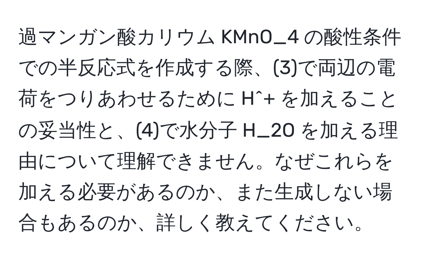 過マンガン酸カリウム KMnO_4 の酸性条件での半反応式を作成する際、(3)で両辺の電荷をつりあわせるために H^+ を加えることの妥当性と、(4)で水分子 H_2O を加える理由について理解できません。なぜこれらを加える必要があるのか、また生成しない場合もあるのか、詳しく教えてください。