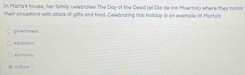 In Marta's house, her family celebrates The Day of the Dead (el Dia de los Muertos) where they honor
their ancestors with altars of gifts and food. Celebrating this holiday is an example of Marta's:
government
education
economy
culture