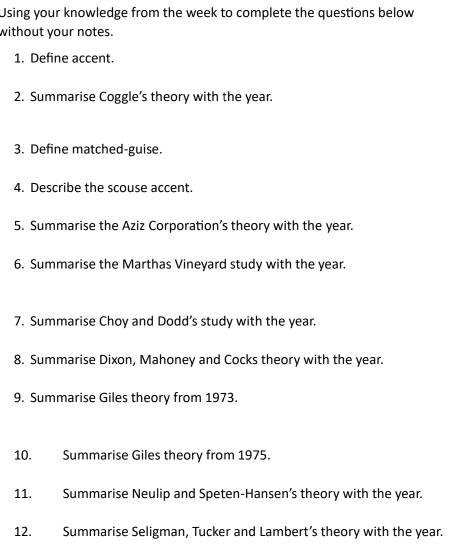 Using your knowledge from the week to complete the questions below 
without your notes. 
1. Define accent. 
2. Summarise Coggle’s theory with the year. 
3. Define matched-guise. 
4. Describe the scouse accent. 
5. Summarise the Aziz Corporation’s theory with the year. 
6. Summarise the Marthas Vineyard study with the year. 
7. Summarise Choy and Dodd’s study with the year. 
8. Summarise Dixon, Mahoney and Cocks theory with the year. 
9. Summarise Giles theory from 1973. 
10. Summarise Giles theory from 1975. 
11. Summarise Neulip and Speten-Hansen’s theory with the year. 
12. Summarise Seligman, Tucker and Lambert’s theory with the year.