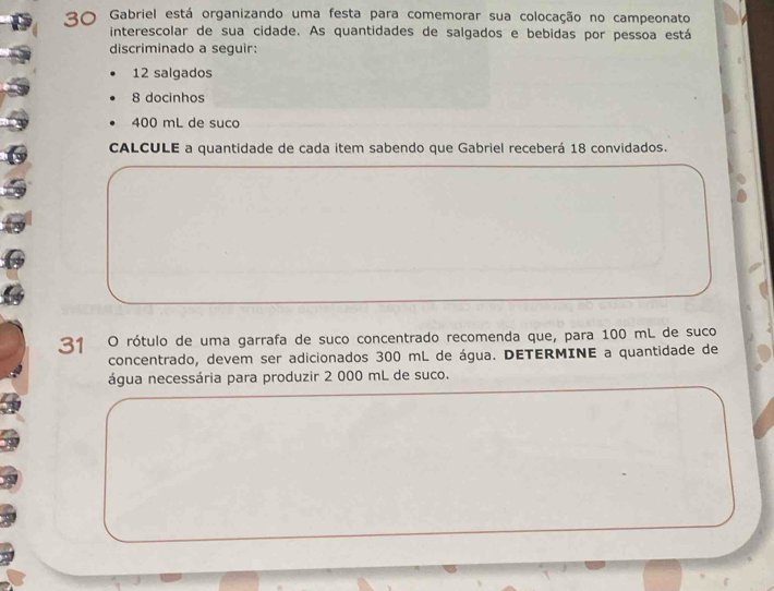 Gabriel está organizando uma festa para comemorar sua colocação no campeonato 
interescolar de sua cidade. As quantidades de salgados e bebidas por pessoa está 
discriminado a seguir:
12 salgados
8 docinhos
400 mL de suco 
CALCULE a quantidade de cada item sabendo que Gabriel receberá 18 convidados.
31 O rótulo de uma garrafa de suco concentrado recomenda que, para 100 mL de suco 
concentrado, devem ser adicionados 300 mL de água. DETERMINE a quantidade de 
água necessária para produzir 2 000 mL de suco.