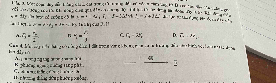 Một đoạn dây dẫn thẳng dài L đặt trong từ trường đều có véctơ cảm ứng từ vector B sao cho dây dẫn vuông góc
với các đường sức từ. Khi dòng điện qua dây có cường độ I thì lực từ tác dụng lên đoạn dây là F
6. Khi dòng điện
qua dây lần lượt có cường độ là I_1=I+△ I; I_2=I+3△ I và I_3=I+3△ I thì lực từ tác dụng lên đoạn dây dẫn
lần lượt là F_1=F; F_2=2F và F_3. Giá trị của F_3 là
A. F_3=frac F_02. B. F_3=frac F_03. C. F_3=3F_0. D. F_3=2F_0. 
Câu 4. Một dây dẫn thẳng có dòng điện I đặt trong vùng không gian có từ trường đều như hình vẽ. Lực từ tác dụng
lên dây có
_
A. phương ngang hướng sang trái.
1
B. phương ngang hướng sang phải.
vector B
C. phương thẳng đứng hướng lên.
D. phương thẳng đứng hướng xuống.