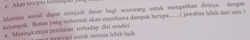 Akan tercipta kehiätpan ya
Identitas sosial dapat menjadi dasar bagi seseorang untuk mengaitkan dirinya dengan
kelompok. Ikatan yang terbentuk akan membawa dampak berupa.......( jawaban lebih dari satu )
a. Meningkatnya penilaian terhadap diri sendiri
n o tivasi untuk merasa lebih baik