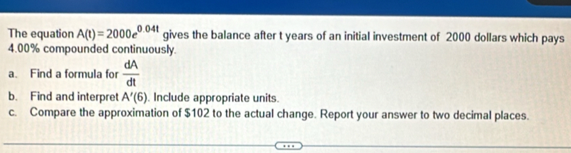 The equation A(t)=2000e^(0.04t) gives the balance after t years of an initial investment of 2000 dollars which pays
4.00% compounded continuously. 
a. Find a formula for  dA/dt 
b. Find and interpret A'(6) Include appropriate units. 
c. Compare the approximation of $102 to the actual change. Report your answer to two decimal places.