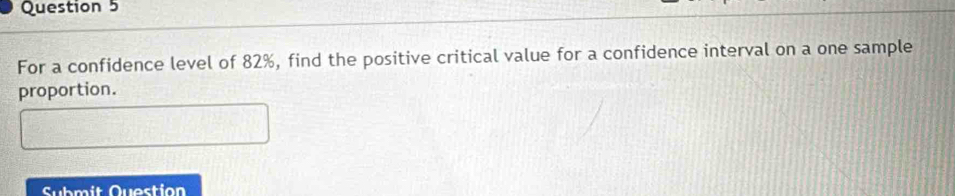 For a confidence level of 82%, find the positive critical value for a confidence interval on a one sample 
proportion. 
Submit Question