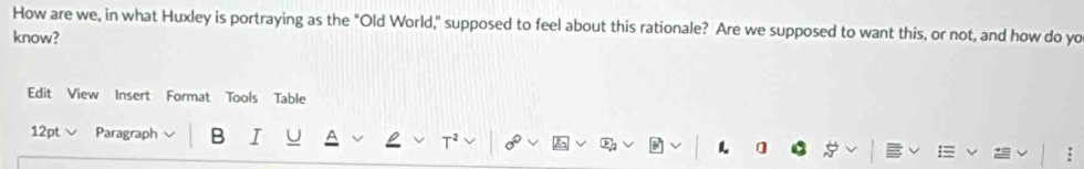 How are we, in what Huxley is portraying as the "Old World," supposed to feel about this rationale? Are we supposed to want this, or not, and how do yo 
know? 
Edit View Insert Format Tools Table 
12pt Paragraph B I