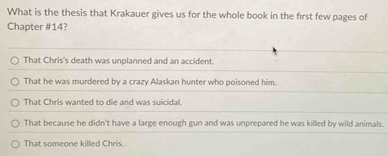 What is the thesis that Krakauer gives us for the whole book in the frst few pages of
Chapter # 14?
That Chris's death was unplanned and an accident.
That he was murdered by a crazy Alaskan hunter who poisoned him.
That Chris wanted to die and was suicidal.
That because he didn't have a large enough gun and was unprepared he was killed by wild animals.
That someone killed Chris.