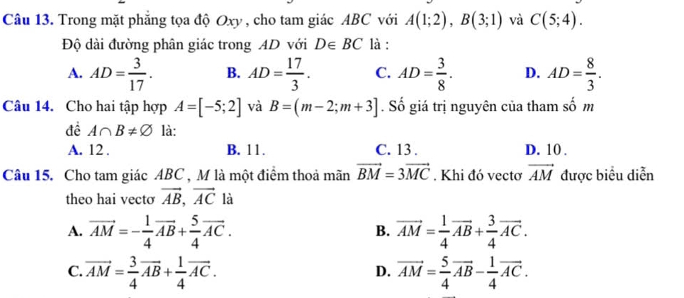 Trong mặt phẳng tọa độ Oxy , cho tam giác ABC với A(1;2), B(3;1) và C(5;4). 
Độ dài đường phân giác trong AD với D∈ BC là :
A. AD= 3/17 . B. AD= 17/3 . C. AD= 3/8 . D. AD= 8/3 . 
Câu 14. Cho hai tập hợp A=[-5;2] và B=(m-2;m+3]. Số giá trị nguyên của tham số m
đề A∩ B!= varnothing là:
A. 12 . B. 11. C. 13 . D. 10.
Câu 15. Cho tam giác ABC , M là một điểm thoả mãn vector BM=3vector MC. Khi đó vectơ vector AM được biểu diễn
theo hai vecto vector AB, vector AC là
A. vector AM=- 1/4 vector AB+ 5/4 vector AC. vector AM= 1/4 vector AB+ 3/4 vector AC. 
B.
C. vector AM= 3/4 vector AB+ 1/4 vector AC. vector AM= 5/4 vector AB- 1/4 vector AC. 
D.