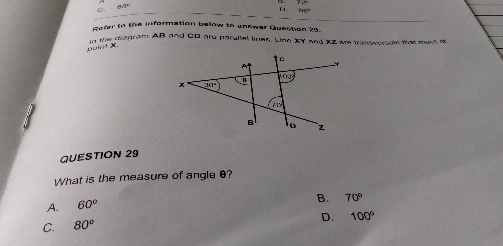 72°
C. 88°
D. 96°
Refer to the information below to answer Question 29.
In the diagram AB and CD are parallel lines. Line XY and XZ are transversals that meet at
point X.
QUESTION 29
What is the measure of angle θ?
A. 60^o
B. 70°
D. 100°
C. 80^o