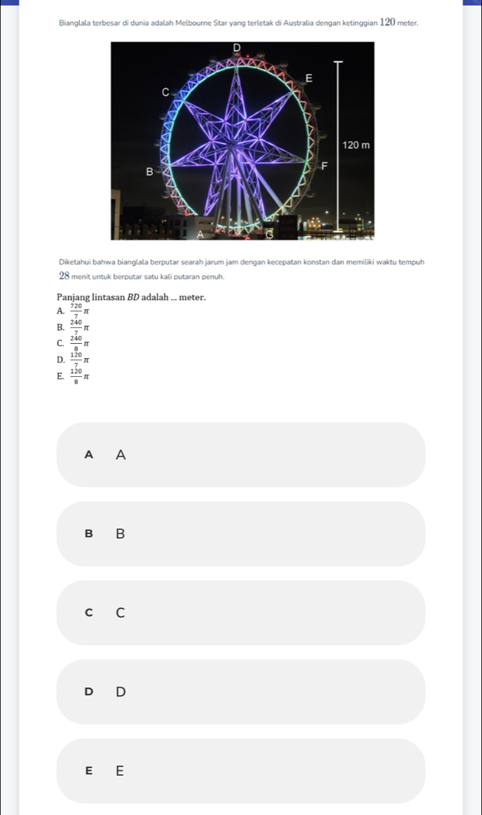 Bianglala terbesar di dunia adalah Melbourne Star yang terletak di Australia dengan ketinggian 120 meter.
Diketahui bahwa bianglala berputar searah jarum jam dengan kecepatan konstan dan memiliki waktu tempuh
28 menit untuk berputar satu kali putaran penuh.
Panjang lintasan BD adalah ... meter.
A.  720/7 π
B.  240/7 π
C.  240/8 π
D.  120/7 π
E.  120/8 π
A ₹A
B B
C C
D D
E E