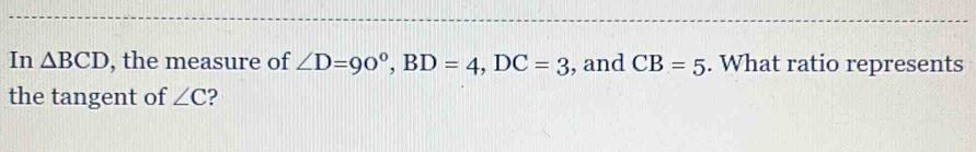 In △ BCD , the measure of ∠ D=90°, BD=4, DC=3 , and CB=5. What ratio represents 
the tangent of ∠ C ?