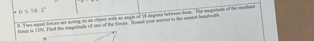 Two equal forces are acting on an object with an angle of 58 degrees between them. The magnitude of the resultant 
force is 15N. Find the magnitude of one of the forces. Round your answer to the nearest hundredth.