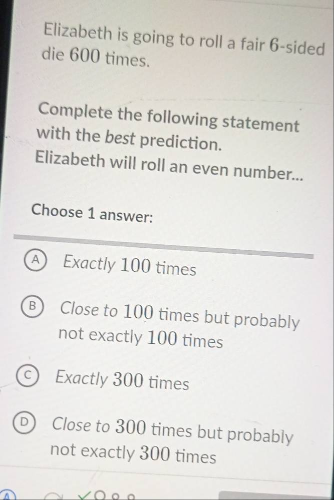 Elizabeth is going to roll a fair 6 -sided
die 600 times.
Complete the following statement
with the best prediction.
Elizabeth will roll an even number...
Choose 1 answer:
A Exactly 100 times
B) Close to 100 times but probably
not exactly 100 times
c) Exactly 300 times
D Close to 300 times but probably
not exactly 300 times