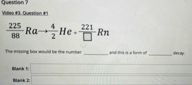 Video #3, Question #1
 225/88 Ra  4/2  H r^(□) ) + 221/□  Rn
1( 
The missing box would be the number _and this is a form of _decay. 
Blank 1: □ 
_ 
_ 
_ 
Blank 2: overline 