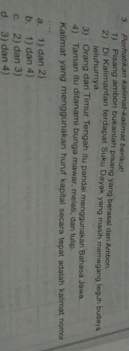 Perhatikan kalimat-kalimat berikut!
1) Pisang ambon bukanlah pisang yang berasal dari Ambon.
2) Di Kalimantan terdapat Suku Dayak yang masih memegang teguh budaya
leluhurnya.
3) Orang dari Timur Tengah itu pandai menggunakan Bahasa Jawa.
4) Taman itu ditanami bunga mawar, melati, dan tulip.
Kalimat yang menggunakan huruf kapital secara tepat adalah kalimat nomor
a. 1) dan 2)
b. 1) dan 4)
c. 2) dan 3)
d. 3) dan 4)