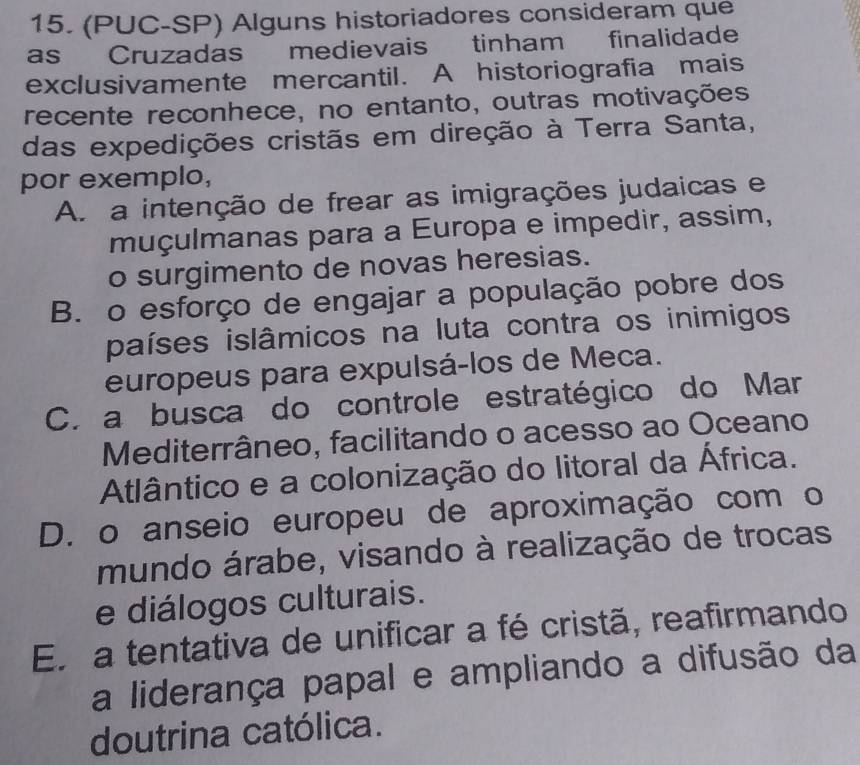 (PUC-SP) Alguns historiadores consideram que
as Cruzadas medievais tinham finalidade
exclusivamente mercantil. A historiografia mais
recente reconhece, no entanto, outras motivações
das expedições cristãs em direção à Terra Santa,
por exemplo,
A. a intenção de frear as imigrações judaicas e
muçulmanas para a Europa e impedir, assim,
o surgimento de novas heresias.
B. o esforço de engajar a população pobre dos
países islâmicos na luta contra os inimigos
europeus para expulsá-los de Meca.
C. a busca do controle estratégico do Mar
Mediterrâneo, facilitando o acesso ao Oceano
Atlântico e a colonização do litoral da África.
D. o anseio europeu de aproximação com o
mundo árabe, visando à realização de trocas
e diálogos culturais.
En a tentativa de unificar a fé cristã, reafirmando
a liderança papal e ampliando a difusão da
doutrina católica.