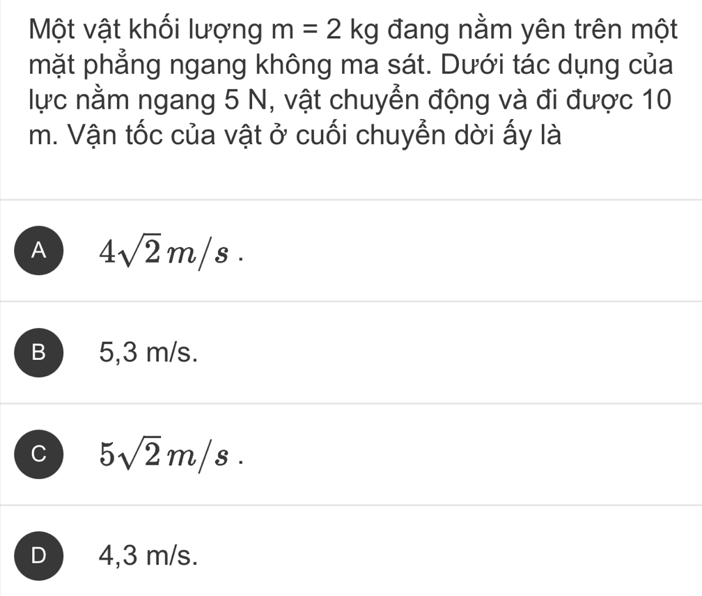 Một vật khối lượng m=2kg đang nằm yên trên một
mặt phẳng ngang không ma sát. Dưới tác dụng của
lực nằm ngang 5 N, vật chuyển động và đi được 10
m. Vận tốc của vật ở cuối chuyễn dời ấy là
A 4sqrt(2)m/s.
B 5,3 m/s.
C 5sqrt(2)m/s.
D 4,3 m/s.