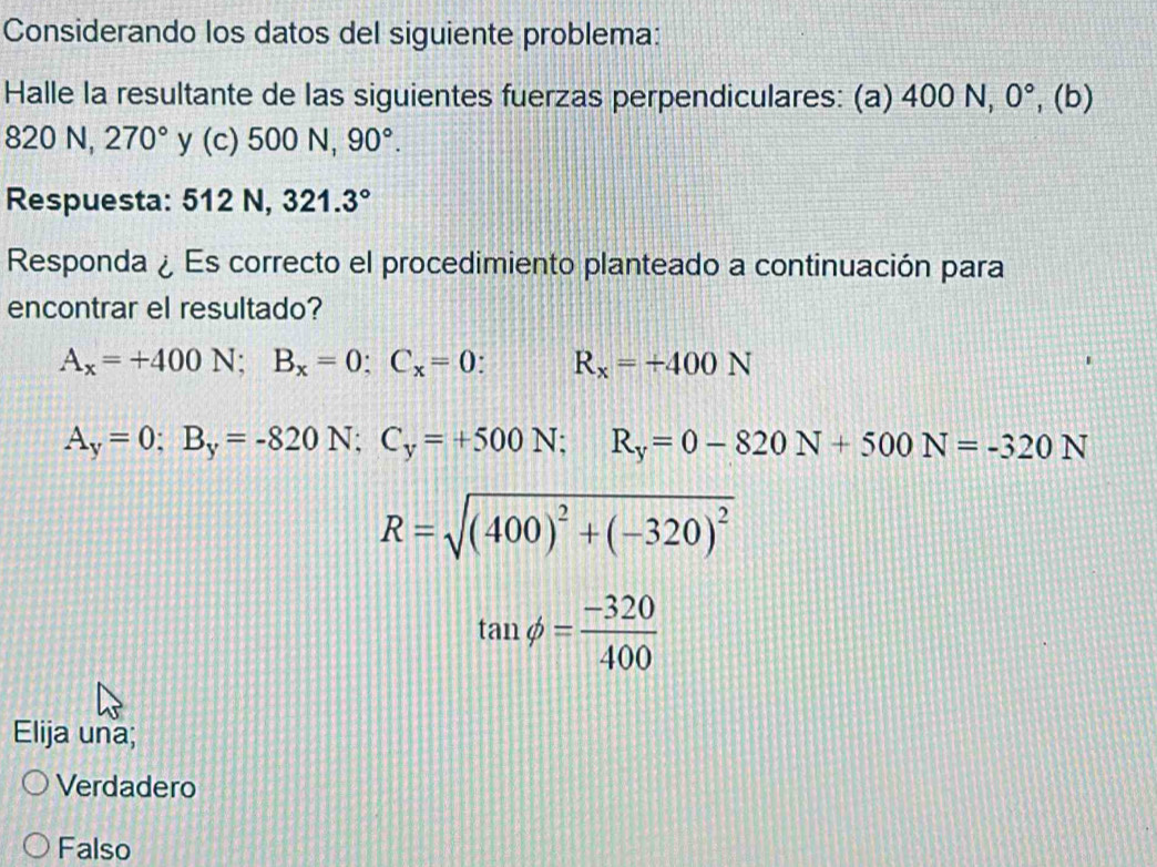 Considerando los datos del siguiente problema:
Halle la resultante de las siguientes fuerzas perpendiculares: (a) 400 N surd ,0^circ  ,( b)
820N, 270° y (c) 500N, 90°. 
Respuesta: : 512 N, 321.3°
Responda ¿Es correcto el procedimiento planteado a continuación para
encontrar el resultado?
A_x=+400N; B_x=0 : C_x=0 R_x=+400N
A_y=0; B_y=-820N; C_y=+500N; R_y=0-820N+500N=-320N
R=sqrt((400)^2)+(-320)^2
tan phi = (-320)/400 
Elija una;
Verdadero
Falso