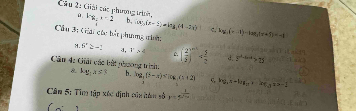 Giải các phương trình, 
a. log _ 2/5 x=2 b, log _2(x+5)=log _2(4-2x) log _3(x-1)-log _3(x+5)=-1
c, 
Câu 3: Giải các bất phương trình: 
a. 6^x≥ -1 a, 3^x>4 c. ( 2/5 )^x+3 d. 5^(x^2)-5x+8≥ 25
Câu 4: Giải các bất phương trình: 
a. log _2x≤ 3 b. log _ 1/3 (5-x)≤ log _ 1/3 (x+2) c, log _3x+log _27x-log _sqrt(3)x>-2
Câu 5: Tìm tập xác định của hàm số y=5^(frac 1)x^2-x