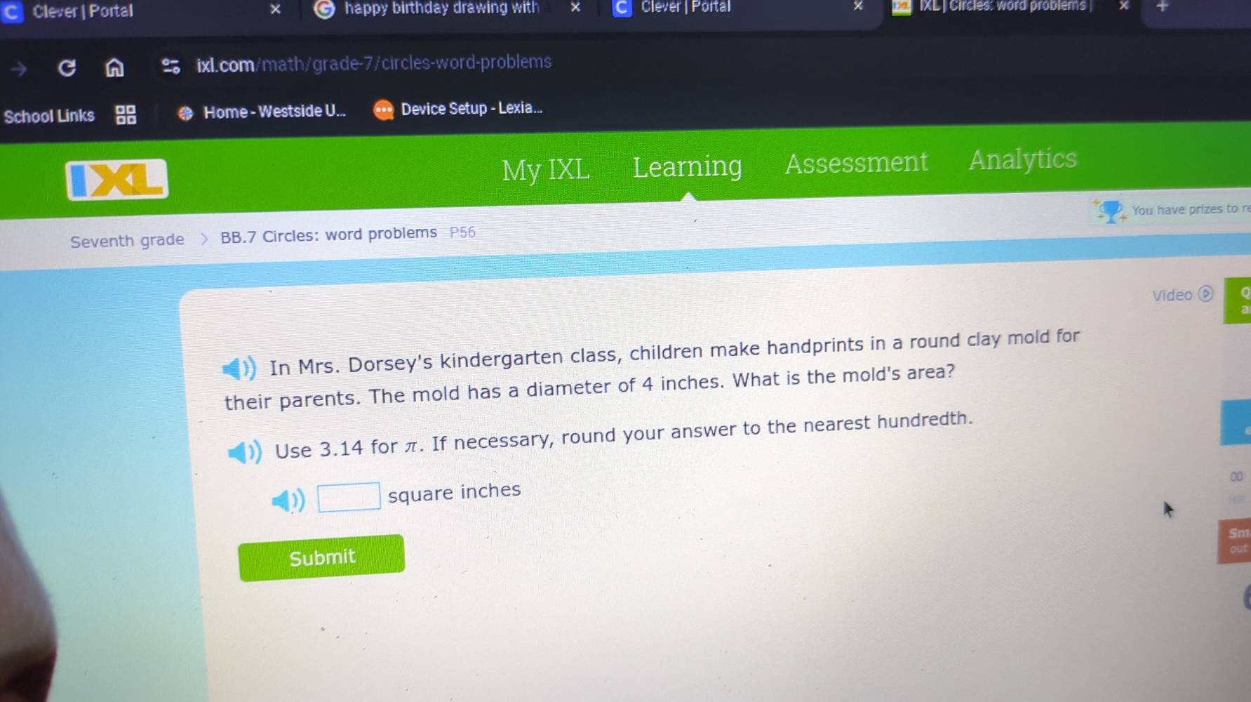 Clever | Portal happy birthday drawing with Clever | Portal IXL | Circles: word problems | 
ixl.com/math/grade-7/circles-word-problems 
School Links Home - Westside U... Device Setup - Lexia... 
4 
My IXL Learning Assessment Analytics 
You have prizes to r 
Seventh grade BB.7 Circles: word problems P56 
Video ⑥ 
In Mrs. Dorsey's kindergarten class, children make handprints in a round clay mold for 
their parents. The mold has a diameter of 4 inches. What is the mold's area? 
Use 3.14 for π. If necessary, round your answer to the nearest hundredth. 
00
□ square inches
Submit