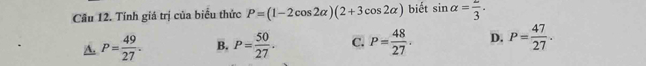 Cầu 12. Tính giá trị của biểu thức P=(1-2cos 2alpha )(2+3cos 2alpha ) biết sin alpha = 2/3 .
D.
A. P= 49/27 . B. P= 50/27 . C. P= 48/27 . P= 47/27 .