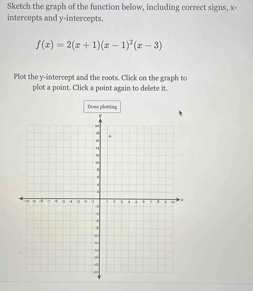 Sketch the graph of the function below, including correct signs, x - 
intercepts and y-intercepts.
f(x)=2(x+1)(x-1)^2(x-3)
Plot the y-intercept and the roots. Click on the graph to 
plot a point. Click a point again to delete it. 
Done plotting