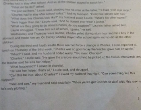 Charles had to stay after school. And so all the children stayed to watch him." 
"What did he do?" asked. 
"He just sat there," Laurie said, climbing into his chair at the table. "Hi Dad, y'oid dust mop." 
"Chares had to stay after school today," I told my husband. "Everyone stayed with him." 
"What does this Charles look like?" my husband asked Laurie. "What's his other name?" 
"He's bigger than me." Laurie said. "And he doesn't ever wear a jacket." 
"What are they going to do about Charles, do you suppose x^2 * Laurie's father asked him. 
Laurie shrugged. "Throw him out of school, I guess," he said. 
Wednesday and Thursday were routine; Charles yelled during story hour and hit a boy in the 
stomach and made him cry. On Friday Charles stayed after school again and so did all the other 
children 
During the third and fourth weeks there seemed to be a change in Charles; Laurie reported at 
lunch on Thursday of the third week, "Charles was so good today the teacher gave him an apple." 
"What?" I said, and my husband added warily, "You mean Charles?" 
"Charles," Laurie said. "He gave the crayons around and he picked up the books afterwards and 
the teacher said he was her helper." 
"What happened?" I asked in disbelief. 
"He was her helper, that's all," Laurie said, and shrugged. 
"Can this be true, about Charles?" I asked my husband that night. "Can something like this 
happen ? 
"Wait and see," my husband said doubtfully. "When you've got Charles to deal with, this may m 
he's only platting." 
6